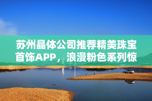 苏州晶体公司推荐精美珠宝首饰APP，浪漫粉色系列惊艳登场