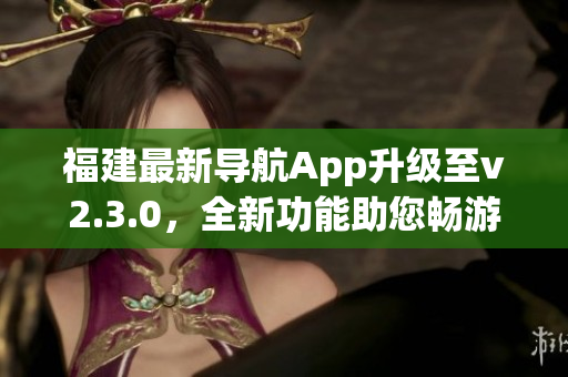 福建最新导航App升级至v2.3.0，全新功能助您畅游福建美景