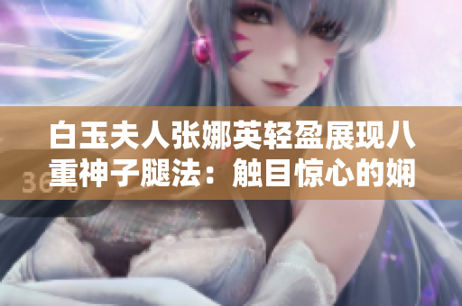 白玉夫人张娜英轻盈展现八重神子腿法：触目惊心的娴熟脚法一览