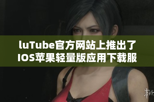 luTube官方网站上推出了IOS苹果轻量版应用下载服务