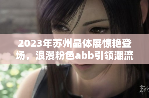 2023年苏州晶体展惊艳登场，浪漫粉色abb引领潮流