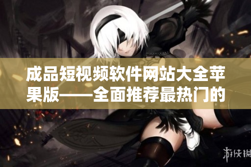 成品短视频软件网站大全苹果版——全面推荐最热门的苹果手机短视频编辑制作软件平台