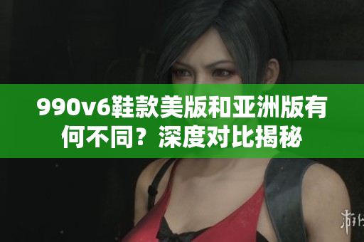 990v6鞋款美版和亚洲版有何不同？深度对比揭秘