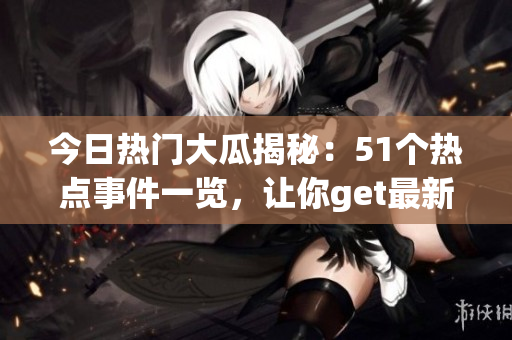 今日热门大瓜揭秘：51个热点事件一览，让你get最新热门话题