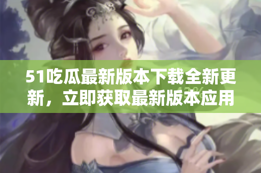 51吃瓜最新版本下载全新更新，立即获取最新版本应用！