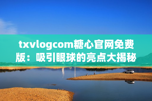 txvlogcom糖心官网免费版：吸引眼球的亮点大揭秘