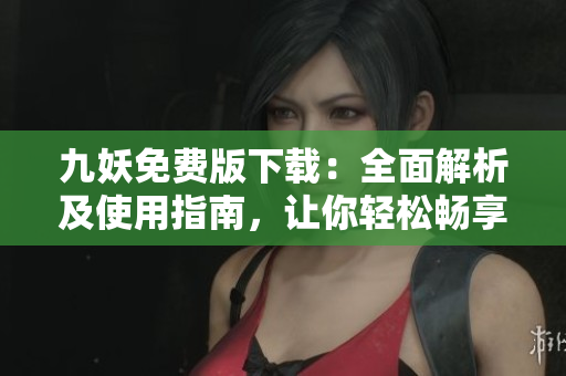 九妖免费版下载：全面解析及使用指南，让你轻松畅享资源共享平台