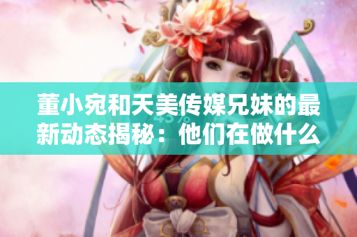 董小宛和天美传媒兄妹的最新动态揭秘：他们在做什么？