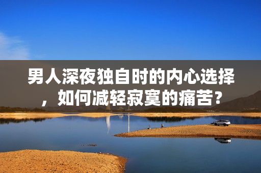 男人深夜独自时的内心选择，如何减轻寂寞的痛苦？