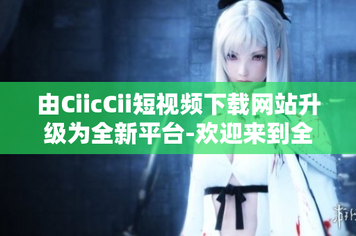 由CiicCii短视频下载网站升级为全新平台-欢迎来到全新的CiicCii短视频下载网站
