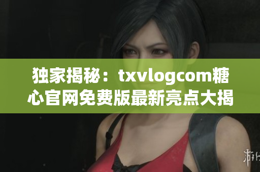 独家揭秘：txvlogcom糖心官网免费版最新亮点大揭露