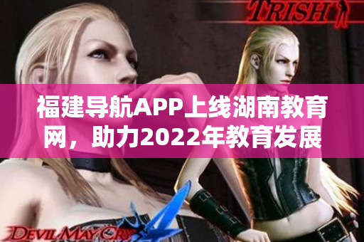 福建导航APP上线湖南教育网，助力2022年教育发展