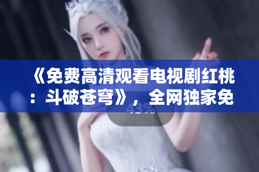 《免费高清观看电视剧红桃：斗破苍穹》，全网独家免费播放，精彩剧情一网打尽！