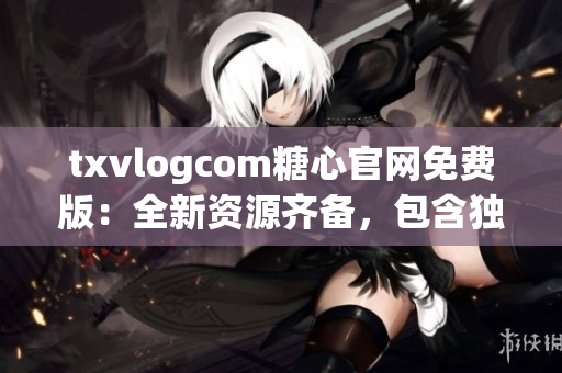 txvlogcom糖心官网免费版：全新资源齐备，包含独家特色内容