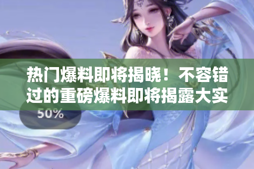 热门爆料即将揭晓！不容错过的重磅爆料即将揭露大实话