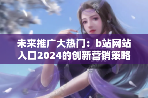 未来推广大热门：b站网站入口2024的创新营销策略