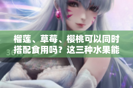 榴莲、草莓、樱桃可以同时搭配食用吗？这三种水果能一起搭配吗？
