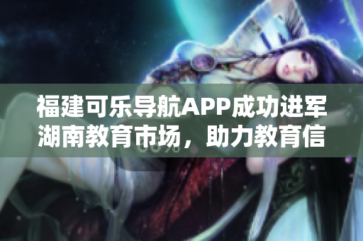 福建可乐导航APP成功进军湖南教育市场，助力教育信息分享革新