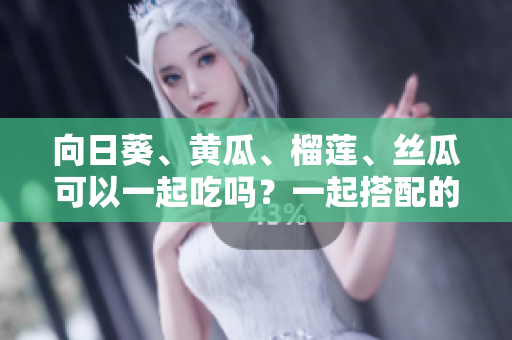 向日葵、黄瓜、榴莲、丝瓜可以一起吃吗？一起搭配的美味与健康功效