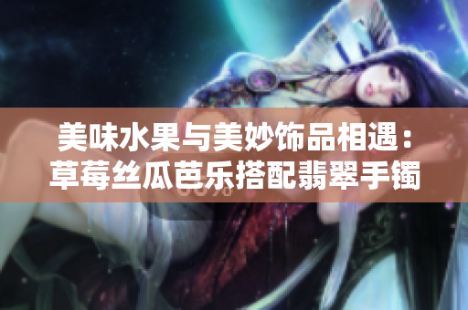 美味水果与美妙饰品相遇：草莓丝瓜芭乐搭配翡翠手镯和鸭脖 