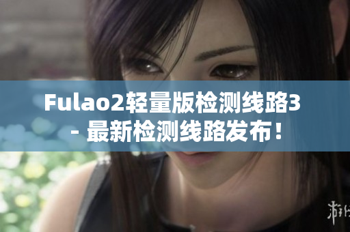 Fulao2轻量版检测线路3 - 最新检测线路发布！