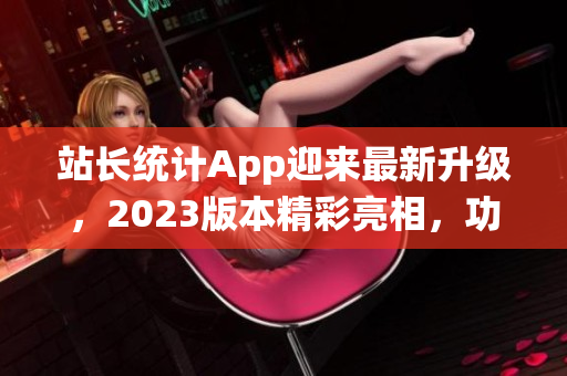 站长统计App迎来最新升级，2023版本精彩亮相，功能升级，体验再升级