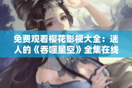 免费观看樱花影视大全：迷人的《吞噬星空》全集在线观看，精彩内容尽在眼前