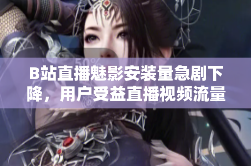 B站直播魅影安装量急剧下降，用户受益直播视频流量骤降