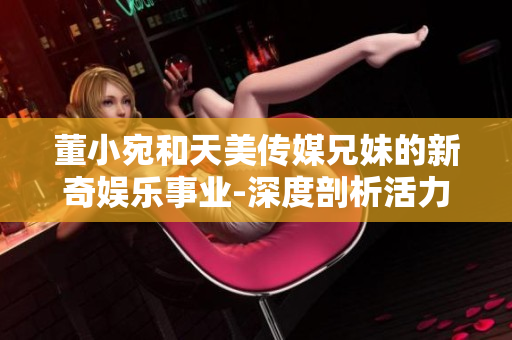 董小宛和天美传媒兄妹的新奇娱乐事业-深度剖析活力动态