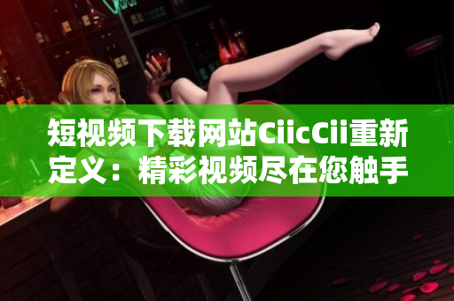 短视频下载网站CiicCii重新定义：精彩视频尽在您触手可及
