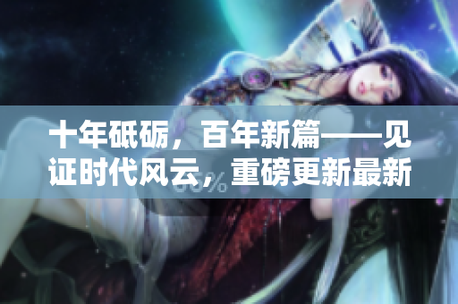 十年砥砺，百年新篇——见证时代风云，重磅更新最新进展