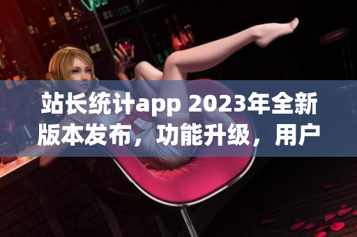 站长统计app 2023年全新版本发布，功能升级，用户体验大幅优化