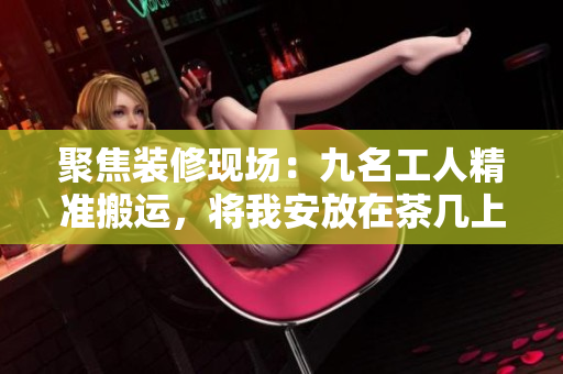 聚焦装修现场：九名工人精准搬运，将我安放在茶几上