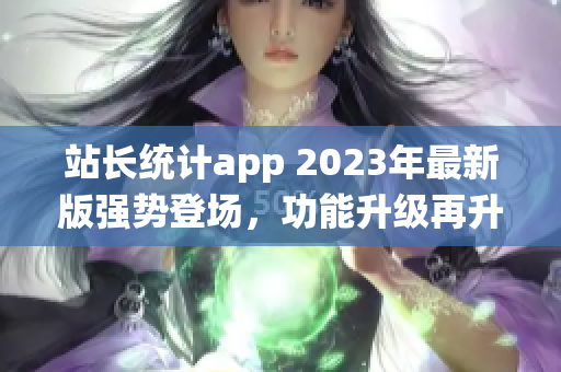 站长统计app 2023年最新版强势登场，功能升级再升级，用户体验大幅提升