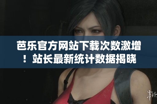 芭乐官方网站下载次数激增！站长最新统计数据揭晓