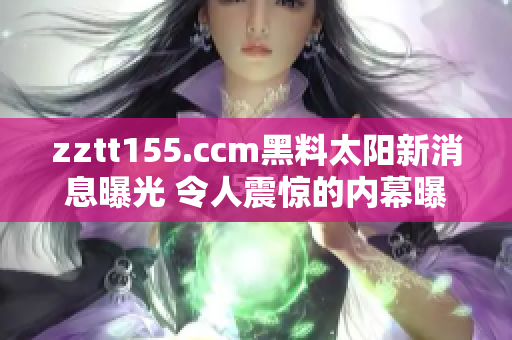 zztt155.ccm黑料太阳新消息曝光 令人震惊的内幕曝光!