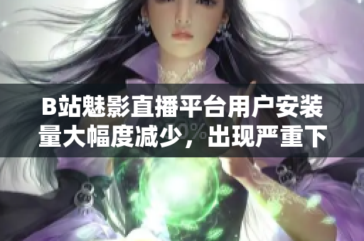 B站魅影直播平台用户安装量大幅度减少，出现严重下滑现象