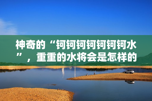 神奇的“钶钶钶钶钶钶钶水”，重重的水将会是怎样的体验？