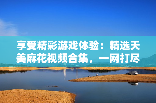 享受精彩游戏体验：精选天美麻花视频合集，一网打尽游戏好玩瞬间