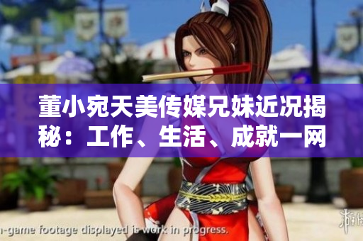 董小宛天美传媒兄妹近况揭秘：工作、生活、成就一网打尽