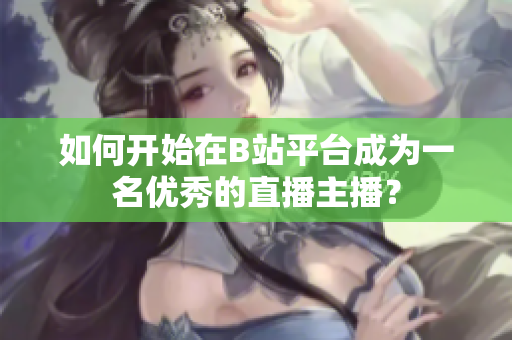 如何开始在B站平台成为一名优秀的直播主播？