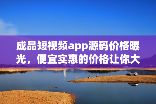 成品短视频app源码价格曝光，便宜实惠的价格让你大吃一惊