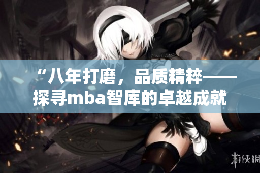 “八年打磨，品质精粹——探寻mba智库的卓越成就”