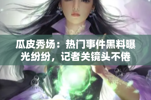 瓜皮秀场：热门事件黑料曝光纷纷，记者关镜头不倦