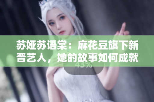 苏娅苏语棠：麻花豆旗下新晋艺人，她的故事如何成就人气？