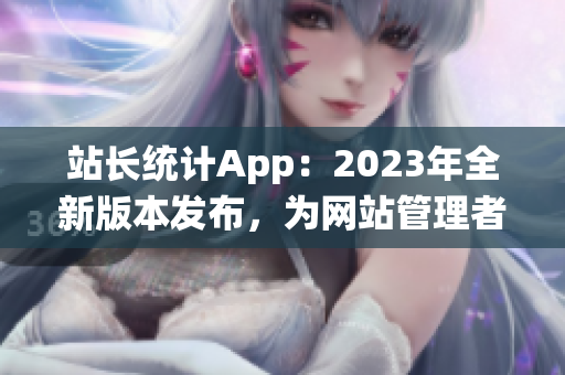 站长统计App：2023年全新版本发布，为网站管理者提供更强大的统计分析功能