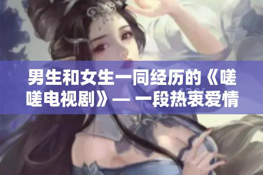 男生和女生一同经历的《嗟嗟电视剧》— 一段热衷爱情与成长的感人故事