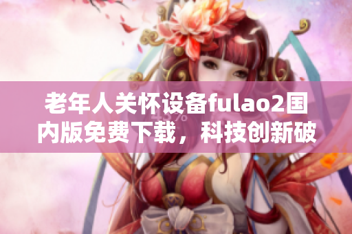老年人关怀设备fulao2国内版免费下载，科技创新破解助您更好护理亲人