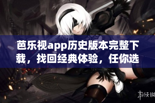 芭乐视app历史版本完整下载，找回经典体验，任你选择最合适版本