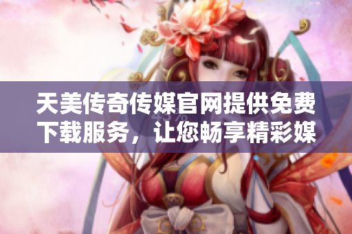 天美传奇传媒官网提供免费下载服务，让您畅享精彩媒体资源